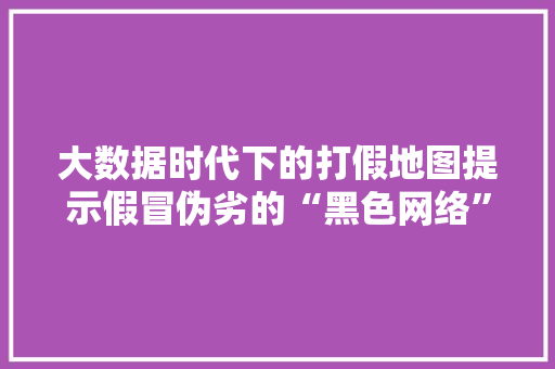 大数据时代下的打假地图提示假冒伪劣的“黑色网络” 操作系统