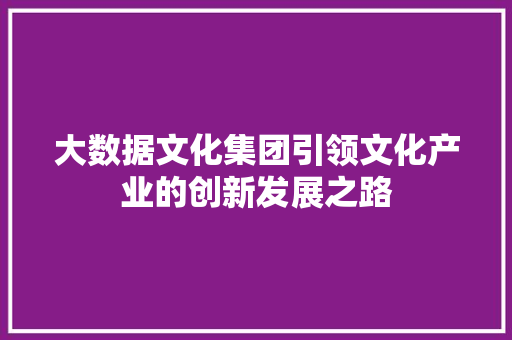 大数据文化集团引领文化产业的创新发展之路 大数据文化集团引领文化产业的创新发展之路