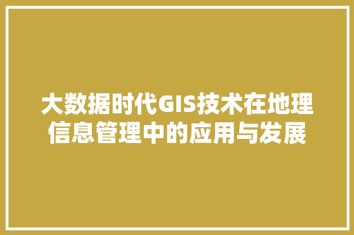 大数据时代GIS技术在地理信息管理中的应用与发展 大数据时代GIS技术在地理信息管理中的应用与发展