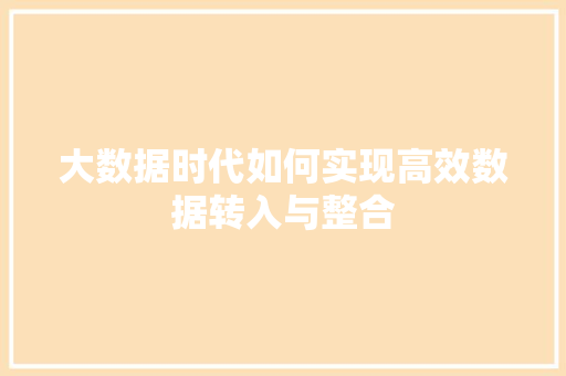大数据时代如何实现高效数据转入与整合 大数据时代如何实现高效数据转入与整合