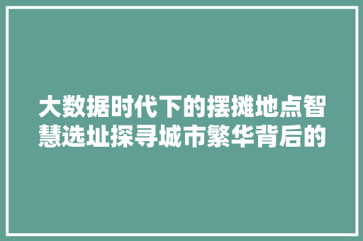 大数据时代下的摆摊地点智慧选址探寻城市繁华背后的秘密 大数据时代下的摆摊地点智慧选址探寻城市繁华背后的秘密