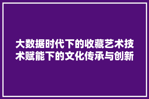 大数据时代下的收藏艺术技术赋能下的文化传承与创新 大数据时代下的收藏艺术技术赋能下的文化传承与创新