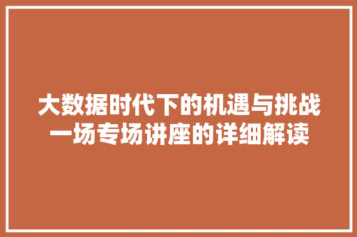 大数据时代下的机遇与挑战一场专场讲座的详细解读