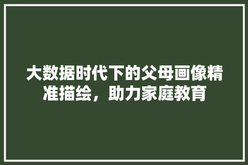 大数据时代下的父母画像精准描绘，助力家庭教育