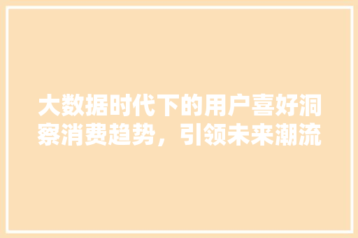 大数据时代下的用户喜好洞察消费趋势，引领未来潮流