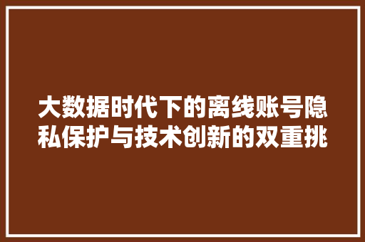 大数据时代下的离线账号隐私保护与技术创新的双重挑战
