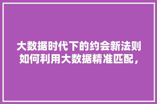大数据时代下的约会新法则如何利用大数据精准匹配，邂逅心仪之人