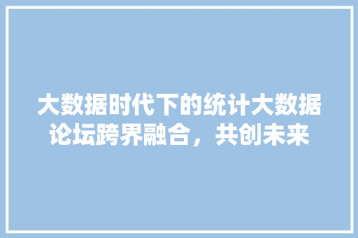 大数据时代下的统计大数据论坛跨界融合，共创未来