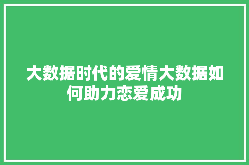 大数据时代的爱情大数据如何助力恋爱成功 大数据时代的爱情大数据如何助力恋爱成功