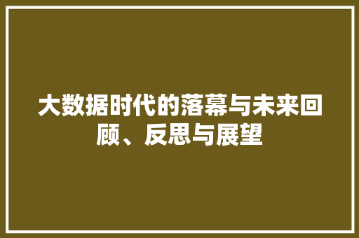 大数据时代的落幕与未来回顾、反思与展望 大数据时代的落幕与未来回顾、反思与展望