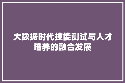 大数据时代技能测试与人才培养的融合发展 大数据时代技能测试与人才培养的融合发展