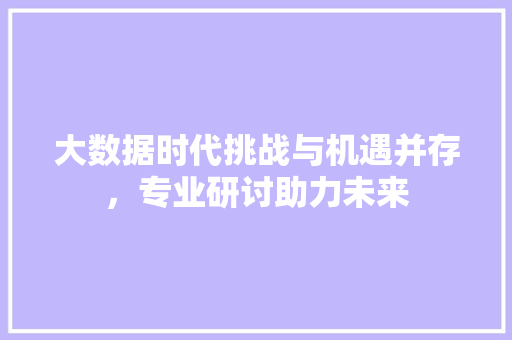 大数据时代挑战与机遇并存,专业研讨助力未来 大数据时代挑战与机遇并存,专业研讨助力未来