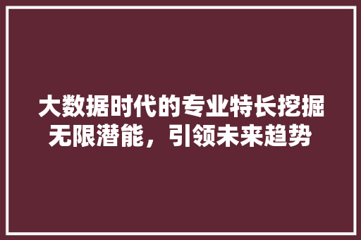 大数据时代的专业特长挖掘无限潜能，引领未来趋势