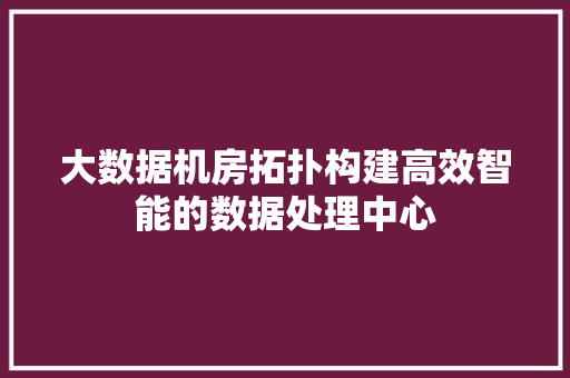 大数据机房拓扑构建高效智能的数据处理中心 大数据机房拓扑构建高效智能的数据处理中心