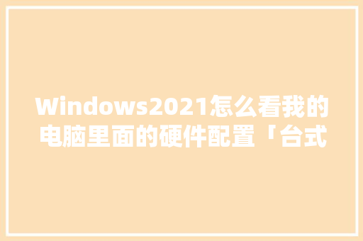 Windows2021怎么看我的电脑里面的硬件配置「台式电脑参数配置怎么看型号」 Windows2021怎么看我的电脑里面的硬件配置「台式电脑参数配置怎么看型号」 网络技术