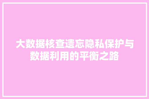 大数据核查遗忘隐私保护与数据利用的平衡之路 电脑基础