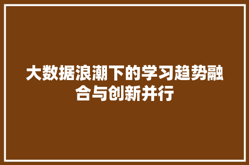 大数据浪潮下的学习趋势融合与创新并行 大数据浪潮下的学习趋势融合与创新并行