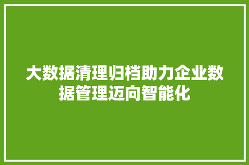 大数据清理归档助力企业数据管理迈向智能化