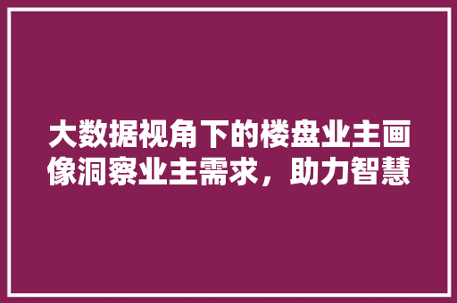 大数据视角下的楼盘业主画像洞察业主需求，助力智慧社区建设