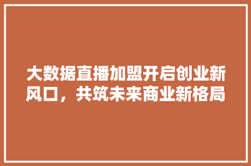 大数据直播加盟开启创业新风口,共筑未来商业新格局 大数据直播加盟开启创业新风口,共筑未来商业新格局