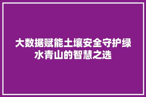 大数据赋能土壤安全守护绿水青山的智慧之选