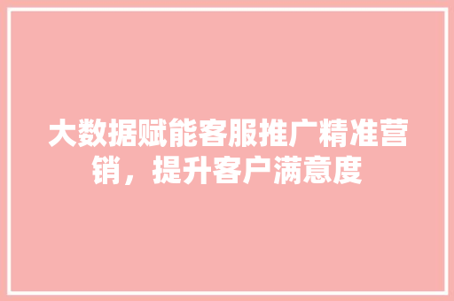 大数据赋能客服推广精准营销，提升客户满意度