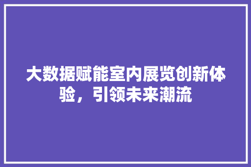 大数据赋能室内展览创新体验，引领未来潮流