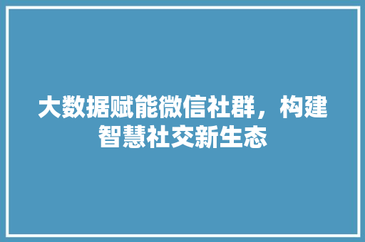 大数据赋能微信社群，构建智慧社交新生态
