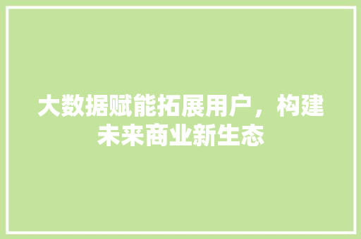 大数据赋能拓展用户,构建未来商业新生态 大数据赋能拓展用户,构建未来商业新生态
