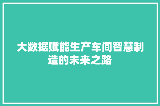 大数据赋能生产车间智慧制造的未来之路 大数据赋能生产车间智慧制造的未来之路