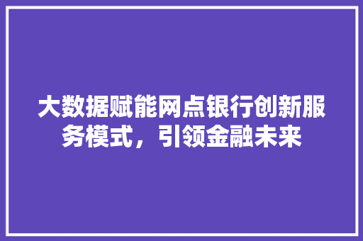 大数据赋能网点银行创新服务模式，引领金融未来