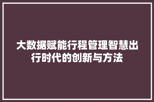 大数据赋能行程管理智慧出行时代的创新与方法 大数据赋能行程管理智慧出行时代的创新与方法