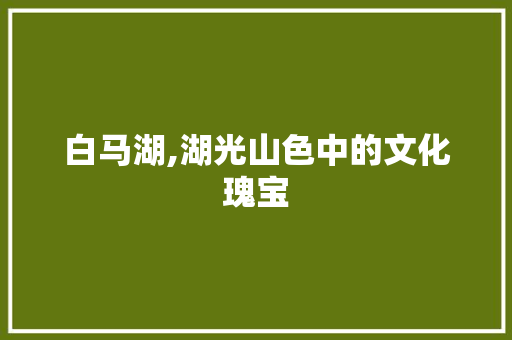 白马湖,湖光山色中的文化瑰宝 网络技术 白马湖,湖光山色中的文化瑰宝 白马湖,湖光山色中的文化瑰宝 网络技术