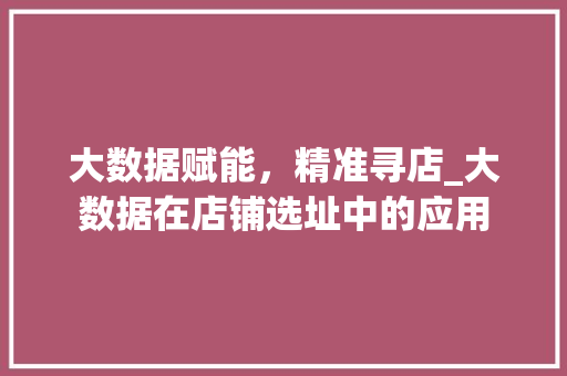 大数据赋能，精准寻店_大数据在店铺选址中的应用