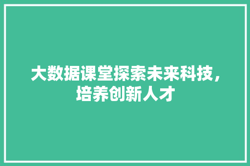 大数据课堂探索未来科技,培养创新人才 大数据课堂探索未来科技,培养创新人才