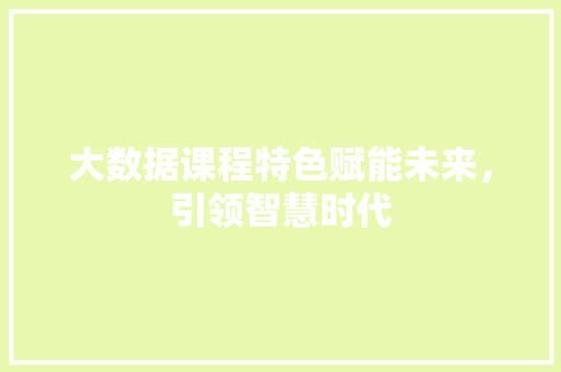大数据课程特色赋能未来，引领智慧时代
