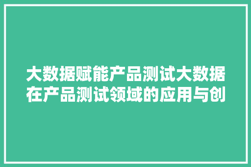 大数据赋能产品测试大数据在产品测试领域的应用与创新