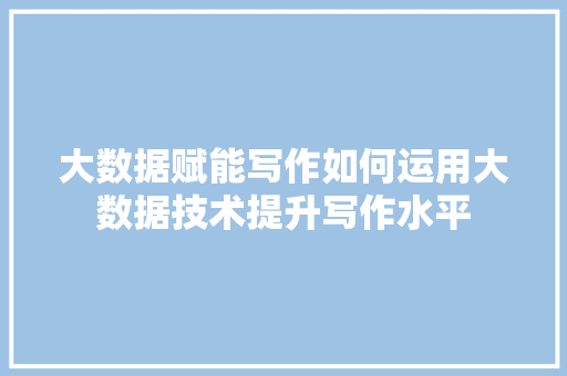 大数据赋能写作如何运用大数据技术提升写作水平
