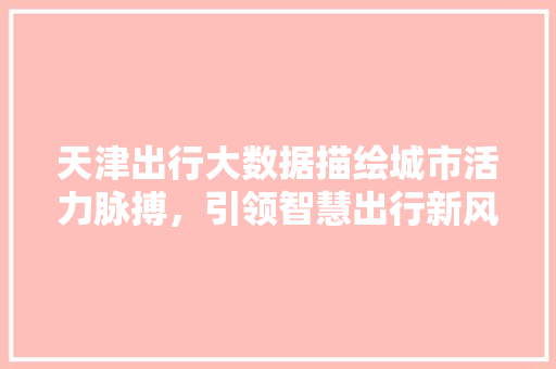 天津出行大数据描绘城市活力脉搏,引领智慧出行新风尚 天津出行大数据描绘城市活力脉搏,引领智慧出行新风尚
