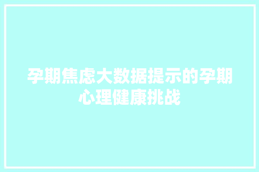 孕期焦虑大数据提示的孕期心理健康挑战