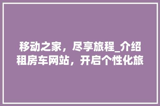 移动之家,尽享旅程_介绍租房车网站,开启个性化旅行新篇章 操作系统 移动之家,尽享旅程_介绍租房车网站,开启个性化旅行新篇章 移动之家,尽享旅程_介绍租房车网站,开启个性化旅行新篇章 操作系统