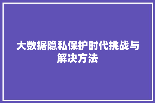 大数据隐私保护时代挑战与解决方法 大数据隐私保护时代挑战与解决方法