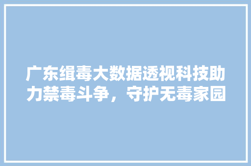 广东缉毒大数据透视科技助力禁毒斗争，守护无毒家园