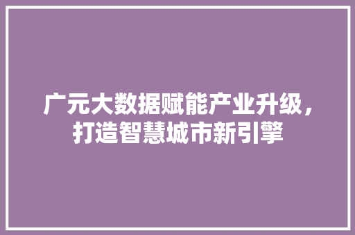广元大数据赋能产业升级,打造智慧城市新引擎 广元大数据赋能产业升级,打造智慧城市新引擎