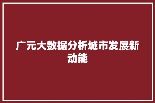 广元大数据分析城市发展新动能 广元大数据分析城市发展新动能