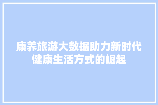 康养旅游大数据助力新时代健康生活方式的崛起 康养旅游大数据助力新时代健康生活方式的崛起
