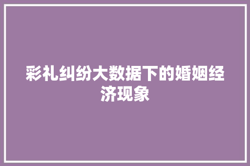 彩礼纠纷大数据下的婚姻经济现象 彩礼纠纷大数据下的婚姻经济现象