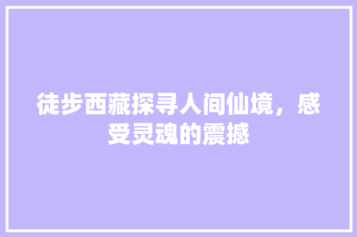 徒步西藏探寻人间仙境，感受灵魂的震撼