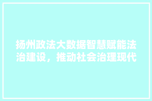 扬州政法大数据智慧赋能法治建设，推动社会治理现代化