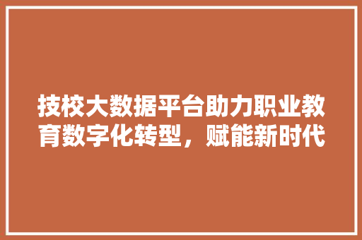 技校大数据平台助力职业教育数字化转型，赋能新时代人才培养